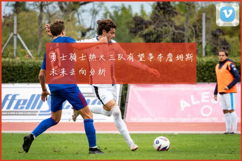 勇士骑士热火三队有望争夺詹姆斯未来去向分析