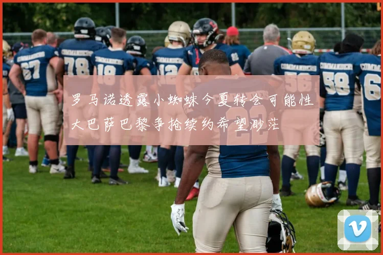 罗马诺透露小蜘蛛今夏转会可能性大巴萨巴黎争抢续约希望渺茫