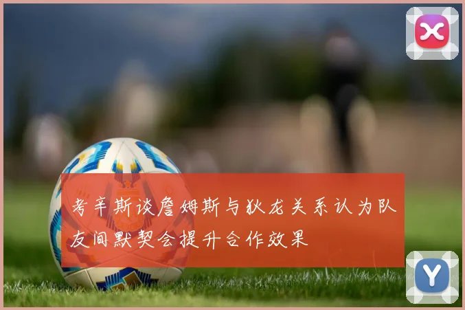 考辛斯谈詹姆斯与狄龙关系认为队友间默契会提升合作效果