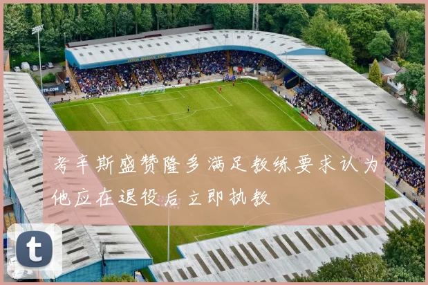 考辛斯盛赞隆多满足教练要求认为他应在退役后立即执教