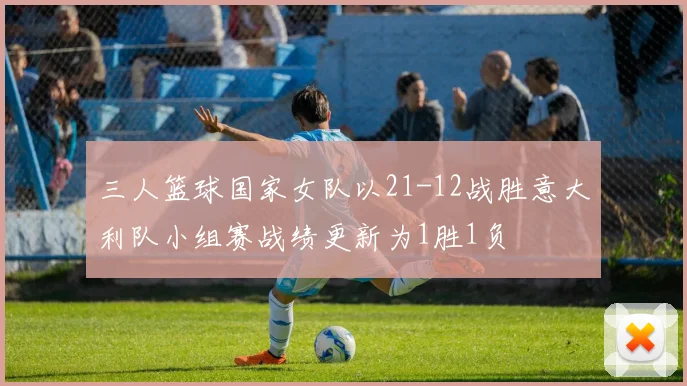 三人篮球国家女队以21-12战胜意大利队小组赛战绩更新为1胜1负