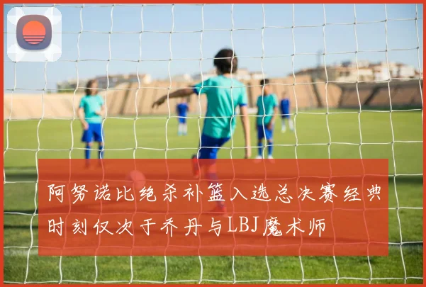 阿努诺比绝杀补篮入选总决赛经典时刻仅次于乔丹与LBJ魔术师