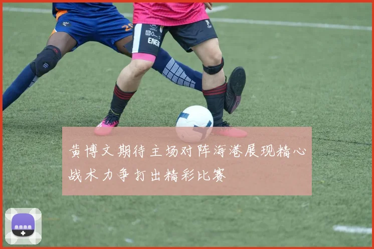黄博文期待主场对阵海港展现精心战术力争打出精彩比赛