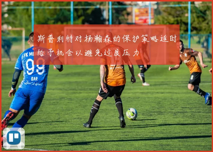 斯普利特对杨瀚森的保护策略适时给予机会以避免过度压力