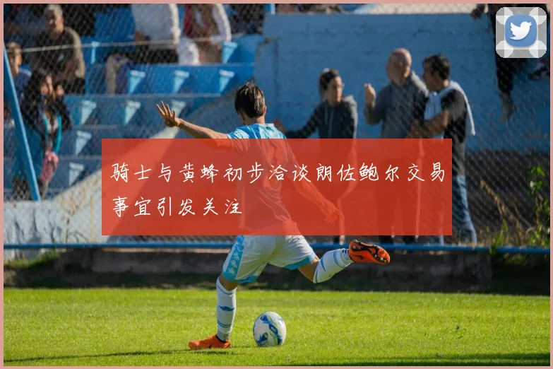 骑士与黄蜂初步洽谈朗佐鲍尔交易事宜引发关注