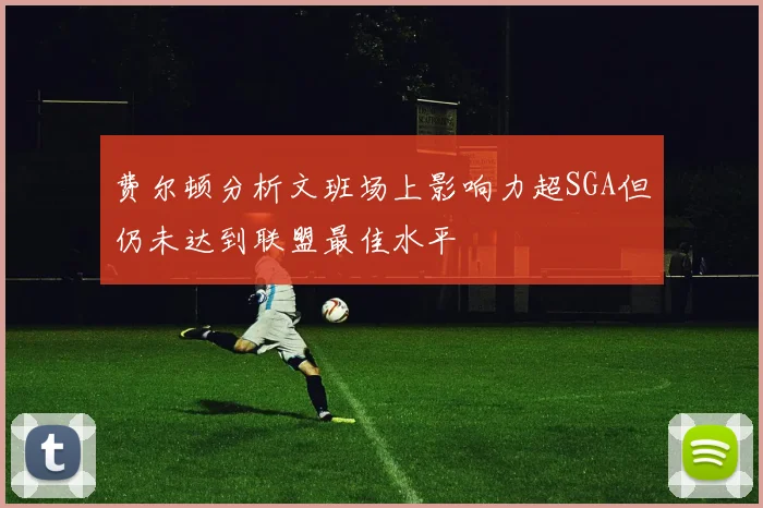 费尔顿分析文班场上影响力超SGA但仍未达到联盟最佳水平