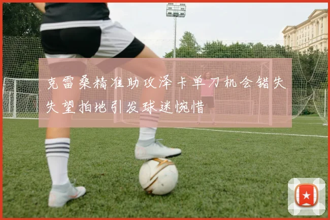 克雷桑精准助攻泽卡单刀机会错失失望拍地引发球迷惋惜