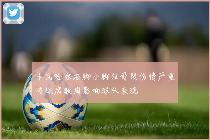 卡瓦哈尔右脚小脚趾骨裂伤情严重将缺席数周影响球队表现