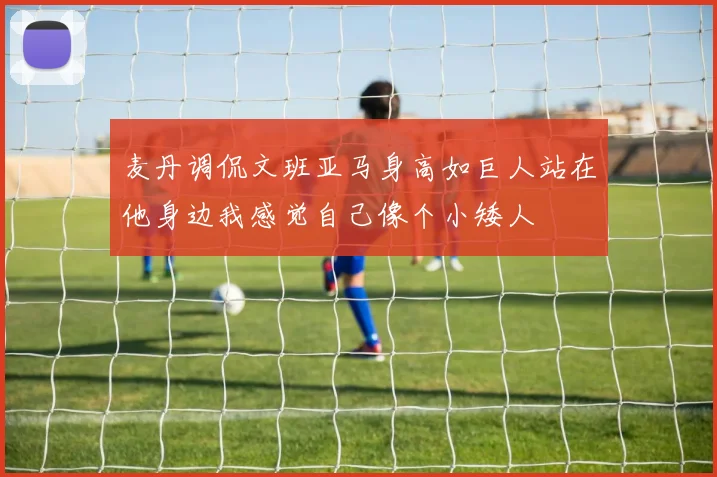 麦丹调侃文班亚马身高如巨人站在他身边我感觉自己像个小矮人