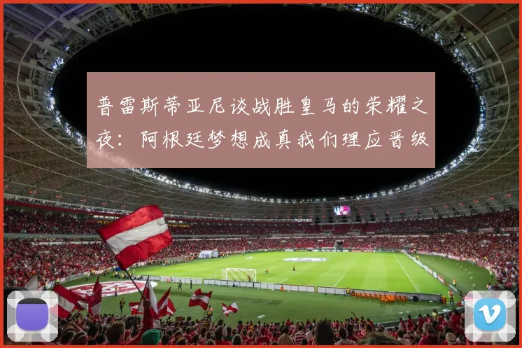 普雷斯蒂亚尼谈战胜皇马的荣耀之夜：阿根廷梦想成真我们理应晋级