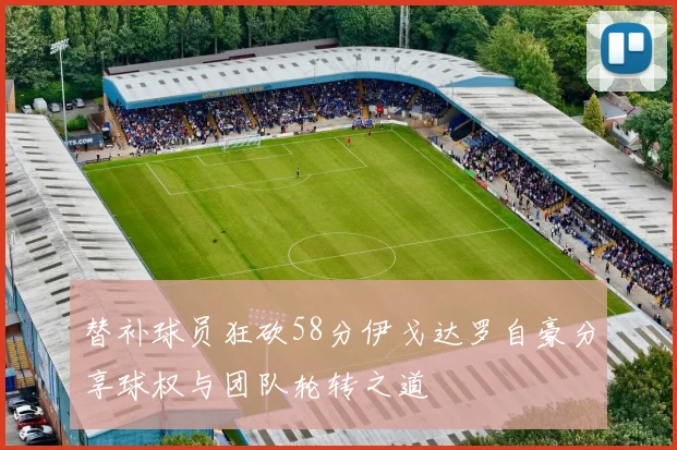 替补球员狂砍58分伊戈达罗自豪分享球权与团队轮转之道