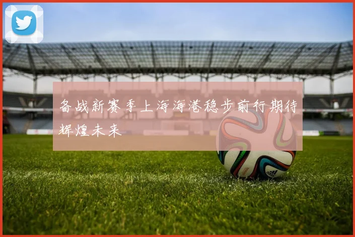 备战新赛季上海海港稳步前行期待辉煌未来